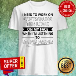 I Need To Work On Controlling The Look On My Face When I’m Listening To Stupid People Shirt