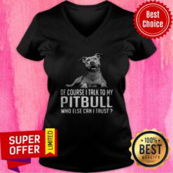 Awesome Of Course I Talk My Pitbull Who Else Can I Trust V-neck