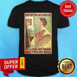 And Into The Art Room I Go To Lose My Mind And Find My Soul Shirt